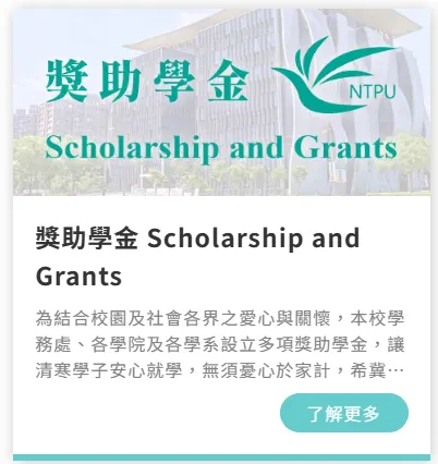 螢幕截圖:獎助學金 NTPU Scholarship and Grants 獎助學金 Scholarship and Grants 為結合校園及社會各界之愛心與關懷,本校學 務處、各學院及各學系設立多項獎助學金,讓 清寒學子安心就學,無須憂心於家計,希冀⋯