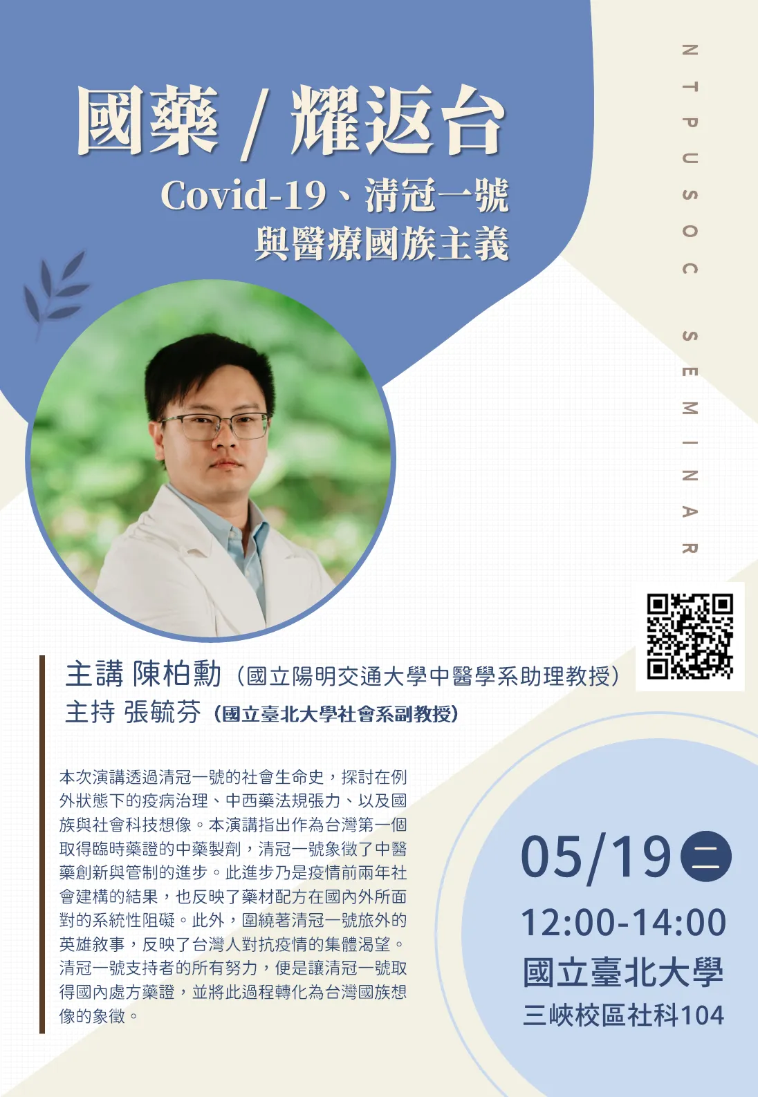 主講陳柏勳(國立陽明交通大學中醫學系助理教授) 主持張張毓芬(國立臺北大學社會系副教授) 本次演講透過清冠一號的社會生命史,探討在例 外狀態下的疫病治理、中西藥法規張力、以及國 族與社會科技想像。本演講指出作為台灣第一個 取得臨時藥證的中藥製劑,清冠一號象徵了中醫 藥創新與管制的進步。此進步乃是疫情前兩年社 會建構的結果,也反映了藥材配方在國內外所面 對的系統性阻礙。此外,圍繞著清冠一號旅外的 英雄敘事,反映了台灣人對抗疫情的集體渴望。 清冠一號支持者的所有努力,便是讓清冠一號取 得國內處方藥證,並將此過程轉化為台灣國族想 像的象征。 05/190 12:00-14:00 國立臺北大學 三峽校區社科104